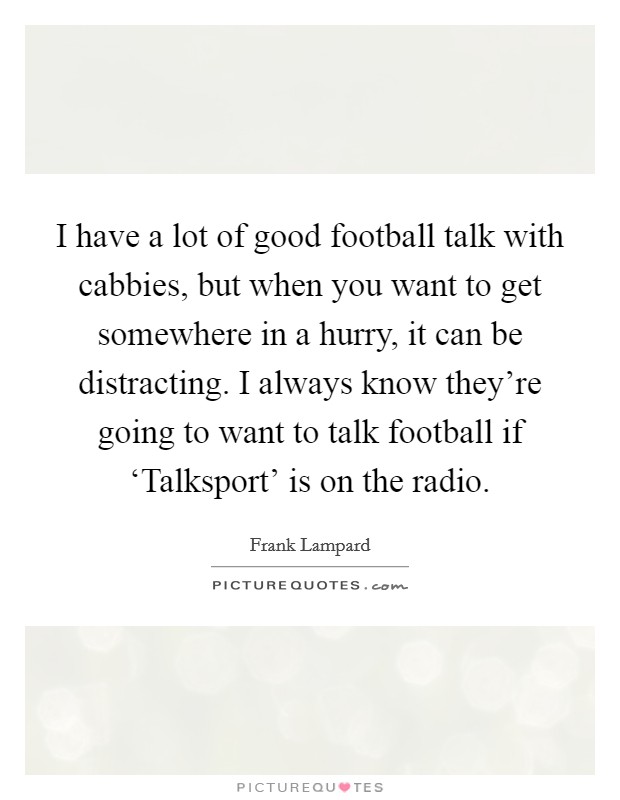 I have a lot of good football talk with cabbies, but when you want to get somewhere in a hurry, it can be distracting. I always know they're going to want to talk football if ‘Talksport' is on the radio Picture Quote #1