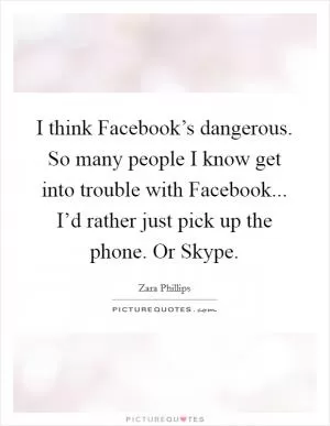 I think Facebook’s dangerous. So many people I know get into trouble with Facebook... I’d rather just pick up the phone. Or Skype Picture Quote #1