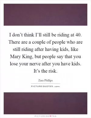 I don’t think I’ll still be riding at 40. There are a couple of people who are still riding after having kids, like Mary King, but people say that you lose your nerve after you have kids. It’s the risk Picture Quote #1