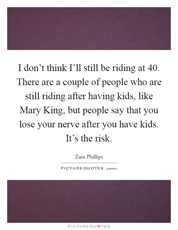 I don't think I'll still be riding at 40. There are a couple of people who are still riding after having kids, like Mary King, but people say that you lose your nerve after you have kids. It's the risk Picture Quote #1