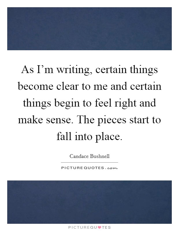 As I'm writing, certain things become clear to me and certain things begin to feel right and make sense. The pieces start to fall into place Picture Quote #1