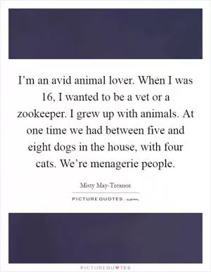 I’m an avid animal lover. When I was 16, I wanted to be a vet or a zookeeper. I grew up with animals. At one time we had between five and eight dogs in the house, with four cats. We’re menagerie people Picture Quote #1