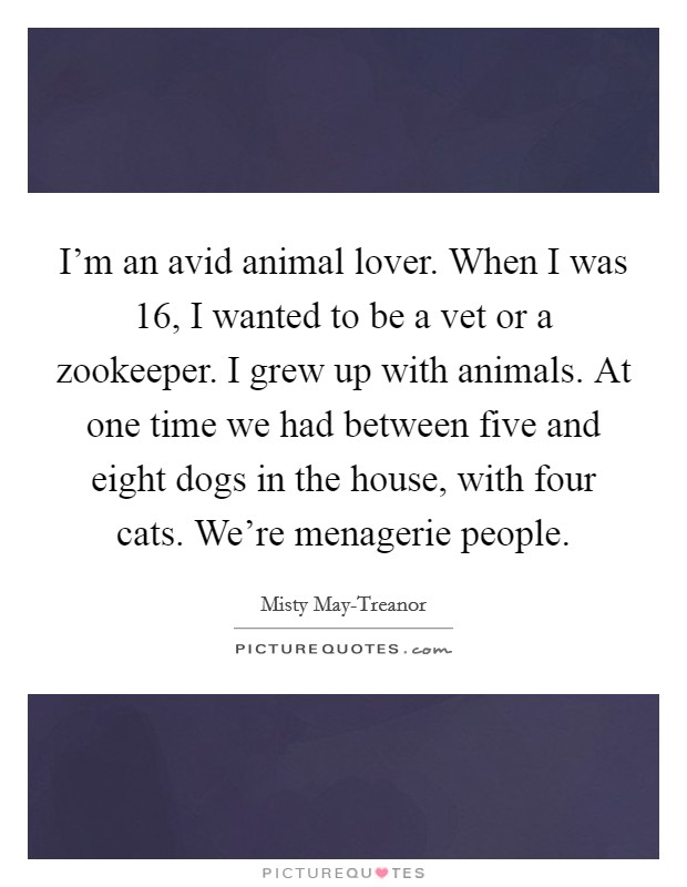 I'm an avid animal lover. When I was 16, I wanted to be a vet or a zookeeper. I grew up with animals. At one time we had between five and eight dogs in the house, with four cats. We're menagerie people Picture Quote #1