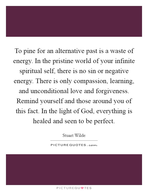 To pine for an alternative past is a waste of energy. In the pristine world of your infinite spiritual self, there is no sin or negative energy. There is only compassion, learning, and unconditional love and forgiveness. Remind yourself and those around you of this fact. In the light of God, everything is healed and seen to be perfect Picture Quote #1