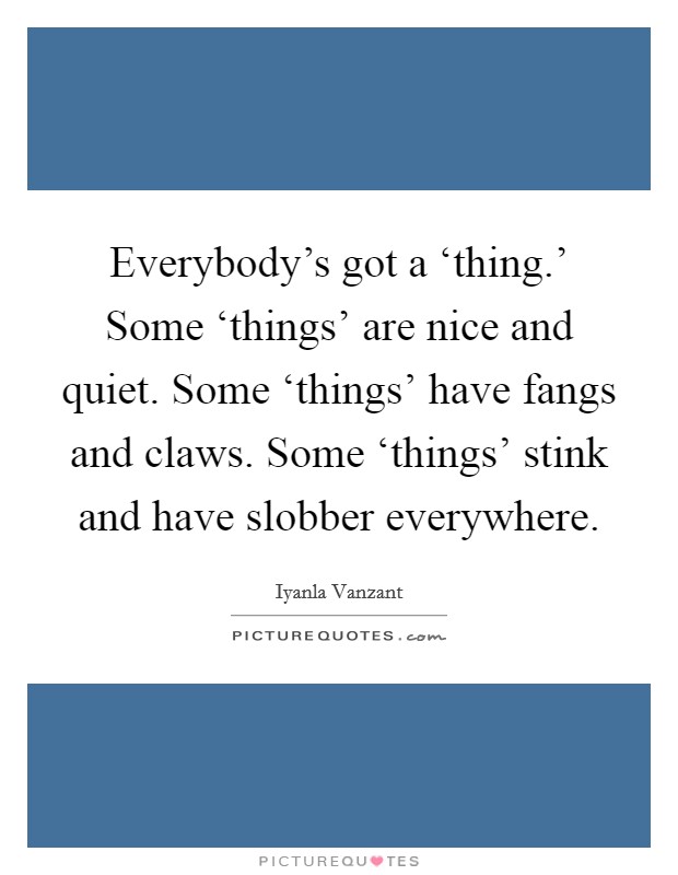 Everybody's got a ‘thing.' Some ‘things' are nice and quiet. Some ‘things' have fangs and claws. Some ‘things' stink and have slobber everywhere Picture Quote #1