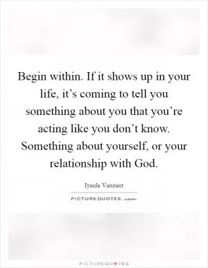 Begin within. If it shows up in your life, it’s coming to tell you something about you that you’re acting like you don’t know. Something about yourself, or your relationship with God Picture Quote #1