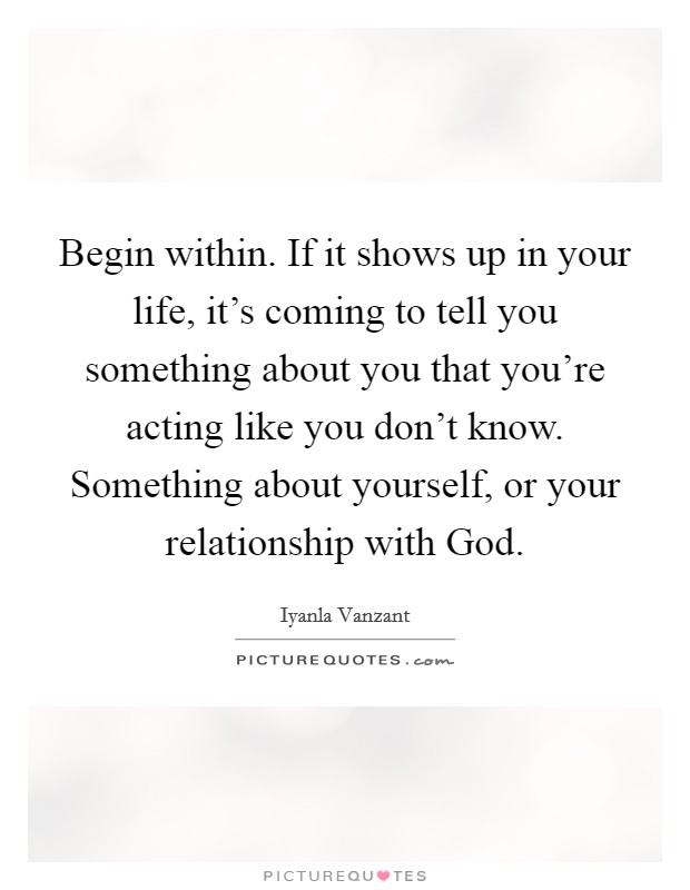 Begin within. If it shows up in your life, it's coming to tell you something about you that you're acting like you don't know. Something about yourself, or your relationship with God Picture Quote #1