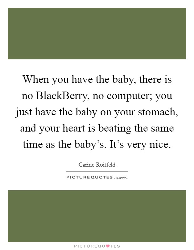 When you have the baby, there is no BlackBerry, no computer; you just have the baby on your stomach, and your heart is beating the same time as the baby's. It's very nice Picture Quote #1
