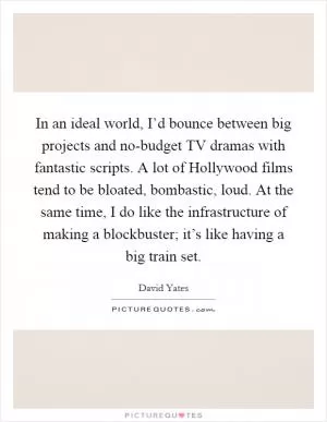 In an ideal world, I’d bounce between big projects and no-budget TV dramas with fantastic scripts. A lot of Hollywood films tend to be bloated, bombastic, loud. At the same time, I do like the infrastructure of making a blockbuster; it’s like having a big train set Picture Quote #1