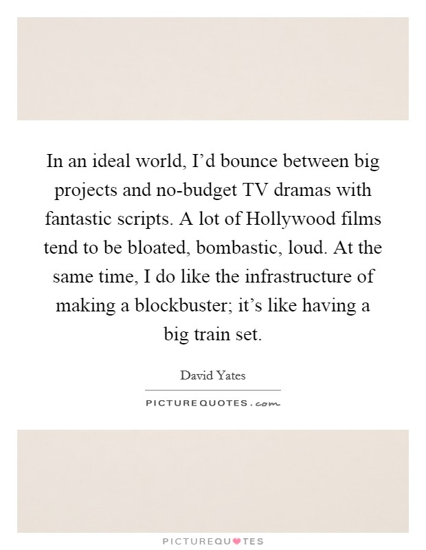In an ideal world, I'd bounce between big projects and no-budget TV dramas with fantastic scripts. A lot of Hollywood films tend to be bloated, bombastic, loud. At the same time, I do like the infrastructure of making a blockbuster; it's like having a big train set Picture Quote #1