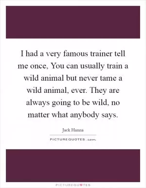 I had a very famous trainer tell me once, You can usually train a wild animal but never tame a wild animal, ever. They are always going to be wild, no matter what anybody says Picture Quote #1