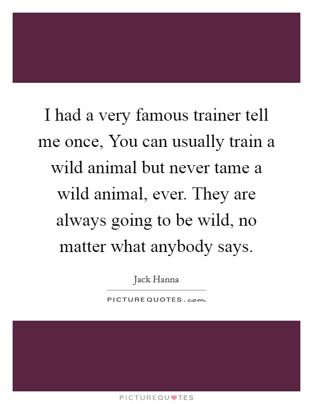 I had a very famous trainer tell me once, You can usually train a wild animal but never tame a wild animal, ever. They are always going to be wild, no matter what anybody says Picture Quote #1