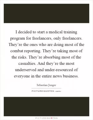 I decided to start a medical training program for freelancers, only freelancers. They’re the ones who are doing most of the combat reporting. They’re taking most of the risks. They’re absorbing most of the casualties. And they’re the most underserved and under-resourced of everyone in the entire news business Picture Quote #1