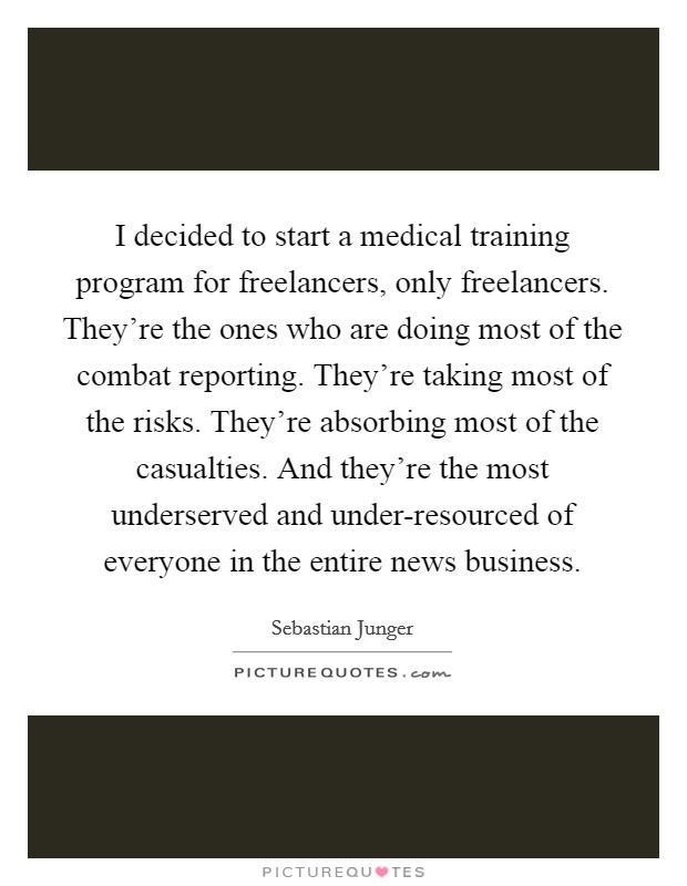 I decided to start a medical training program for freelancers, only freelancers. They're the ones who are doing most of the combat reporting. They're taking most of the risks. They're absorbing most of the casualties. And they're the most underserved and under-resourced of everyone in the entire news business Picture Quote #1