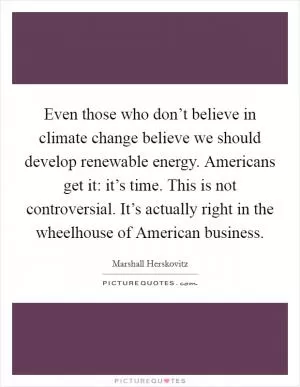 Even those who don’t believe in climate change believe we should develop renewable energy. Americans get it: it’s time. This is not controversial. It’s actually right in the wheelhouse of American business Picture Quote #1