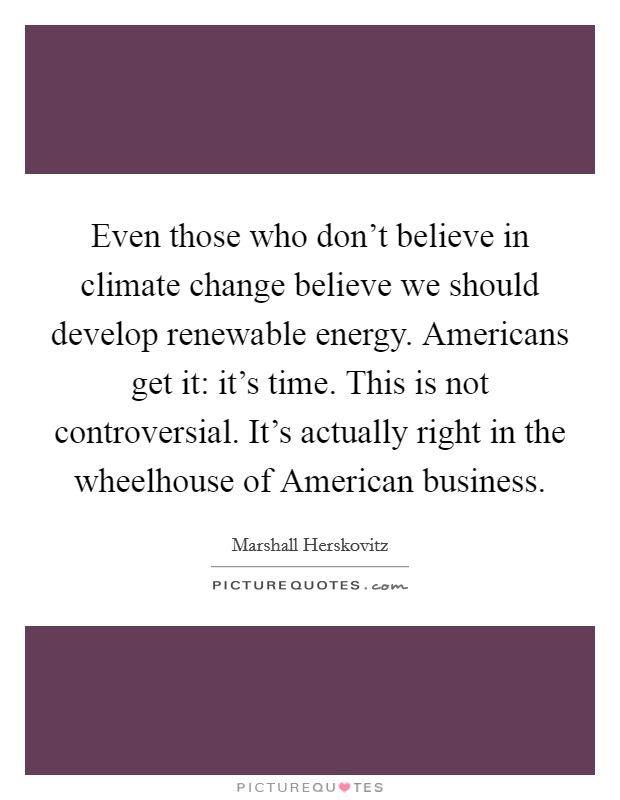 Even those who don't believe in climate change believe we should develop renewable energy. Americans get it: it's time. This is not controversial. It's actually right in the wheelhouse of American business Picture Quote #1