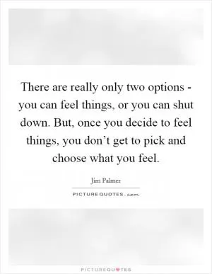 There are really only two options - you can feel things, or you can shut down. But, once you decide to feel things, you don’t get to pick and choose what you feel Picture Quote #1