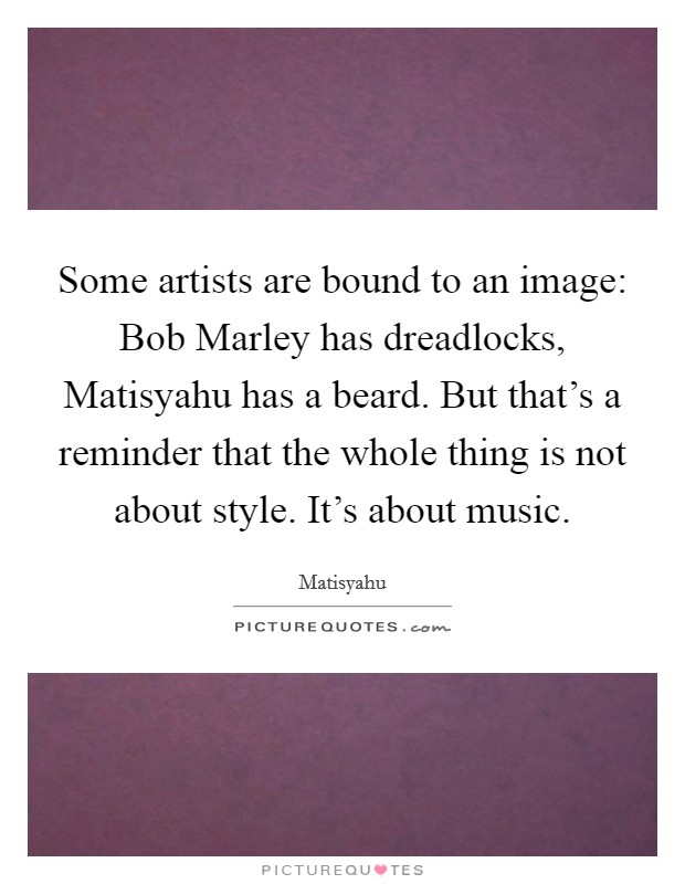 Some artists are bound to an image: Bob Marley has dreadlocks, Matisyahu has a beard. But that's a reminder that the whole thing is not about style. It's about music Picture Quote #1