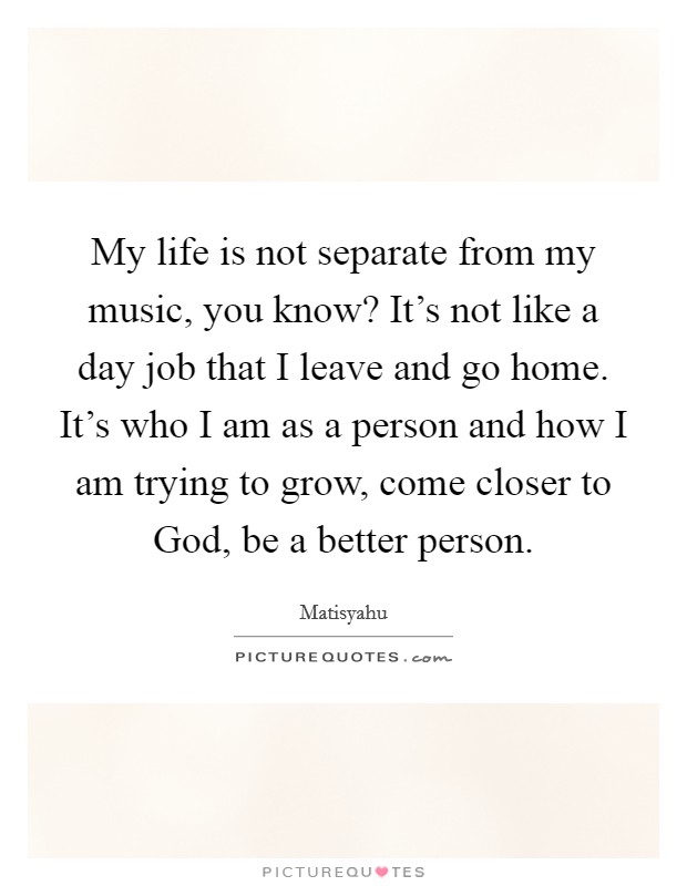 My life is not separate from my music, you know? It's not like a day job that I leave and go home. It's who I am as a person and how I am trying to grow, come closer to God, be a better person Picture Quote #1