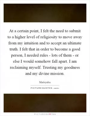 At a certain point, I felt the need to submit to a higher level of religiosity to move away from my intuition and to accept an ultimate truth. I felt that in order to become a good person, I needed rules - lots of them - or else I would somehow fall apart. I am reclaiming myself. Trusting my goodness and my divine mission Picture Quote #1
