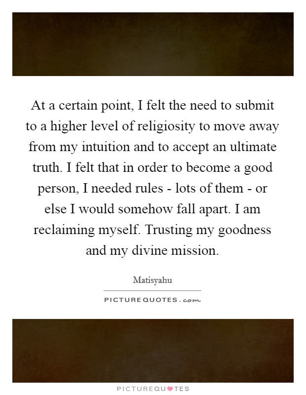 At a certain point, I felt the need to submit to a higher level of religiosity to move away from my intuition and to accept an ultimate truth. I felt that in order to become a good person, I needed rules - lots of them - or else I would somehow fall apart. I am reclaiming myself. Trusting my goodness and my divine mission Picture Quote #1