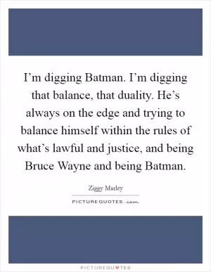 I’m digging Batman. I’m digging that balance, that duality. He’s always on the edge and trying to balance himself within the rules of what’s lawful and justice, and being Bruce Wayne and being Batman Picture Quote #1