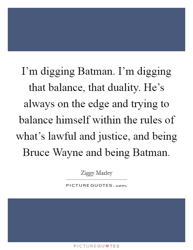 I'm digging Batman. I'm digging that balance, that duality. He's always on the edge and trying to balance himself within the rules of what's lawful and justice, and being Bruce Wayne and being Batman Picture Quote #1