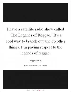 I have a satellite radio show called ‘The Legends of Reggae.’ It’s a cool way to branch out and do other things. I’m paying respect to the legends of reggae Picture Quote #1