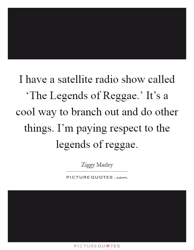 I have a satellite radio show called ‘The Legends of Reggae.' It's a cool way to branch out and do other things. I'm paying respect to the legends of reggae Picture Quote #1