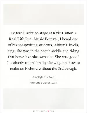 Before I went on stage at Kyle Hutton’s Real Life Real Music Festival, I heard one of his songwriting students, Abbey Hirvela, sing; she was in the poet’s saddle and riding that horse like she owned it. She was good! I probably ruined her by showing her how to make an E chord without the 3rd though Picture Quote #1