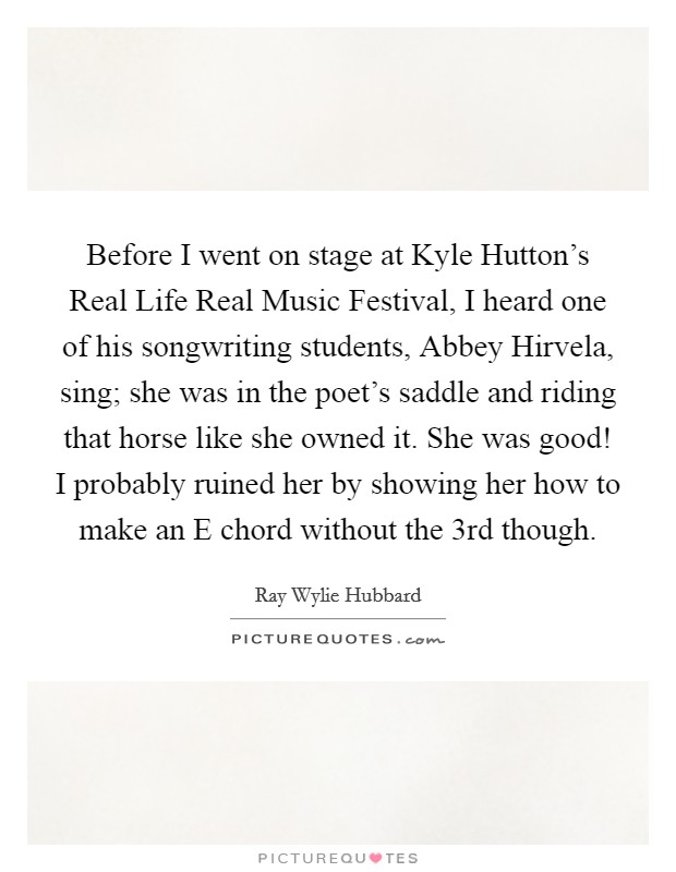 Before I went on stage at Kyle Hutton's Real Life Real Music Festival, I heard one of his songwriting students, Abbey Hirvela, sing; she was in the poet's saddle and riding that horse like she owned it. She was good! I probably ruined her by showing her how to make an E chord without the 3rd though Picture Quote #1