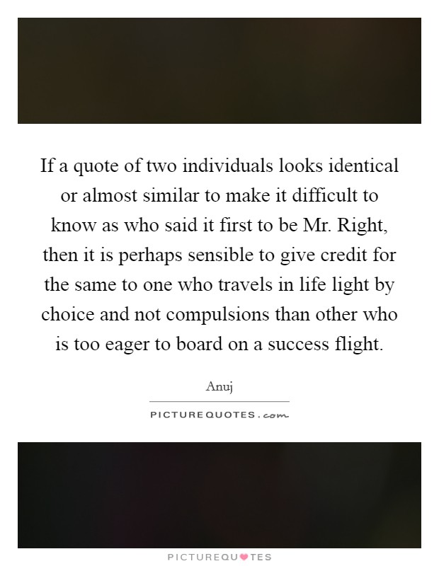 If a quote of two individuals looks identical or almost similar to make it difficult to know as who said it first to be Mr. Right, then it is perhaps sensible to give credit for the same to one who travels in life light by choice and not compulsions than other who is too eager to board on a success flight Picture Quote #1