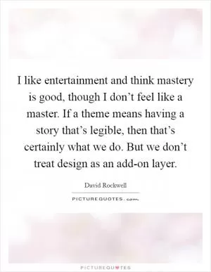 I like entertainment and think mastery is good, though I don’t feel like a master. If a theme means having a story that’s legible, then that’s certainly what we do. But we don’t treat design as an add-on layer Picture Quote #1