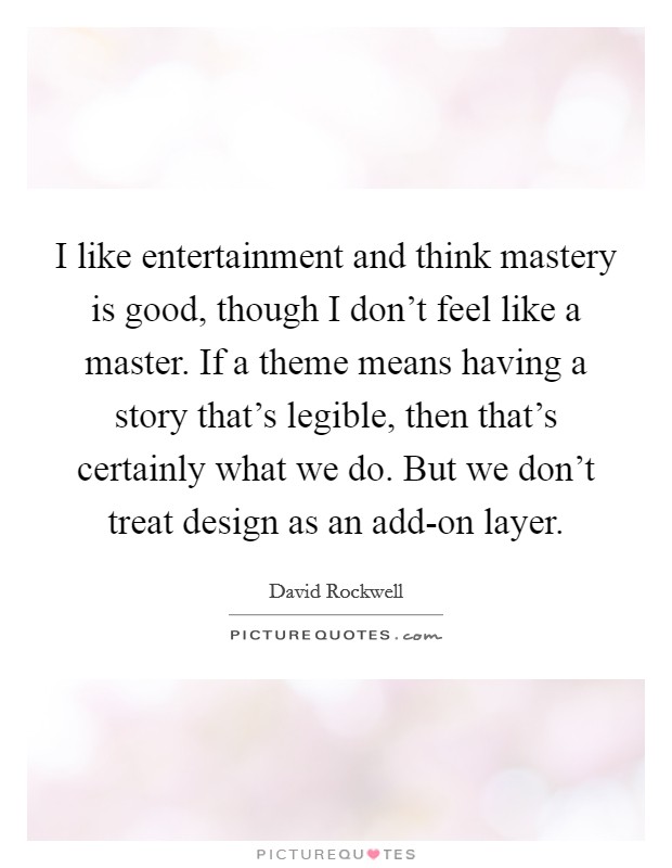 I like entertainment and think mastery is good, though I don't feel like a master. If a theme means having a story that's legible, then that's certainly what we do. But we don't treat design as an add-on layer Picture Quote #1