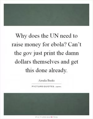 Why does the UN need to raise money for ebola? Can’t the gov just print the damn dollars themselves and get this done already Picture Quote #1