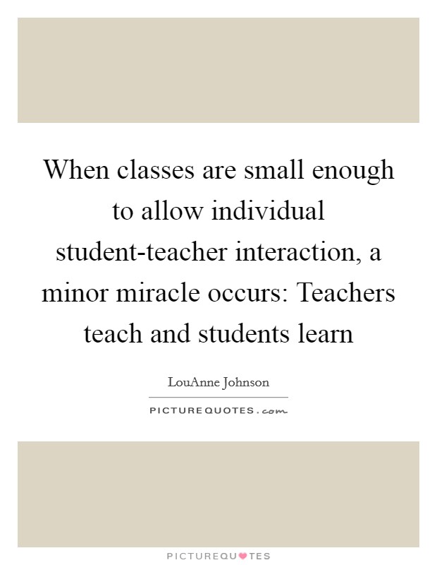 When classes are small enough to allow individual student-teacher interaction, a minor miracle occurs: Teachers teach and students learn Picture Quote #1