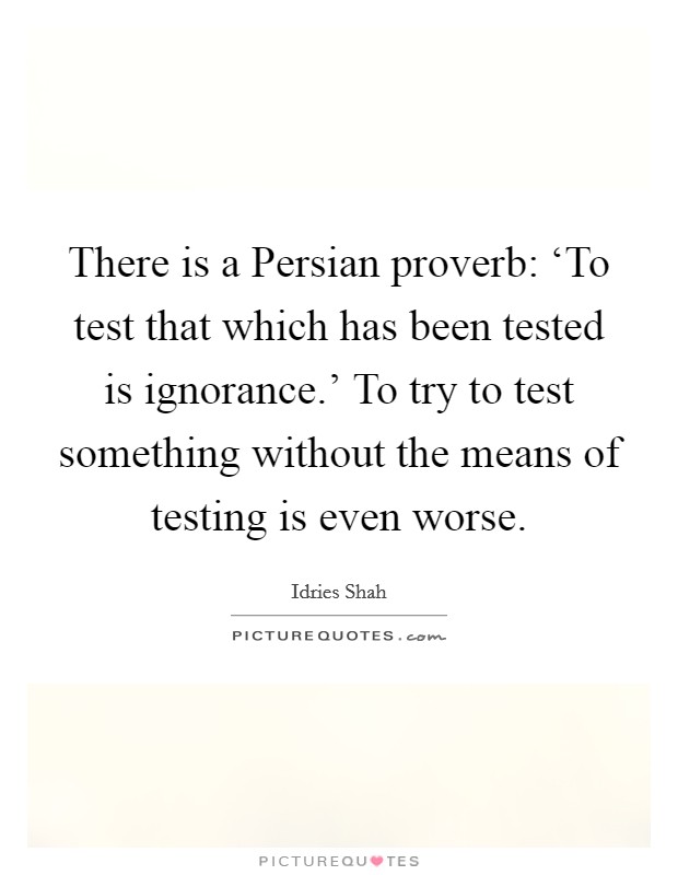 There is a Persian proverb: ‘To test that which has been tested is ignorance.' To try to test something without the means of testing is even worse Picture Quote #1