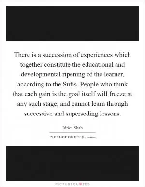There is a succession of experiences which together constitute the educational and developmental ripening of the learner, according to the Sufis. People who think that each gain is the goal itself will freeze at any such stage, and cannot learn through successive and superseding lessons Picture Quote #1