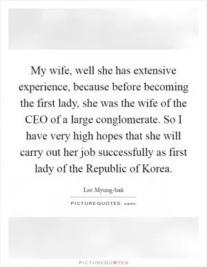 My wife, well she has extensive experience, because before becoming the first lady, she was the wife of the CEO of a large conglomerate. So I have very high hopes that she will carry out her job successfully as first lady of the Republic of Korea Picture Quote #1