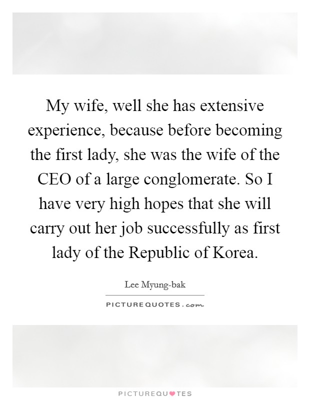 My wife, well she has extensive experience, because before becoming the first lady, she was the wife of the CEO of a large conglomerate. So I have very high hopes that she will carry out her job successfully as first lady of the Republic of Korea Picture Quote #1