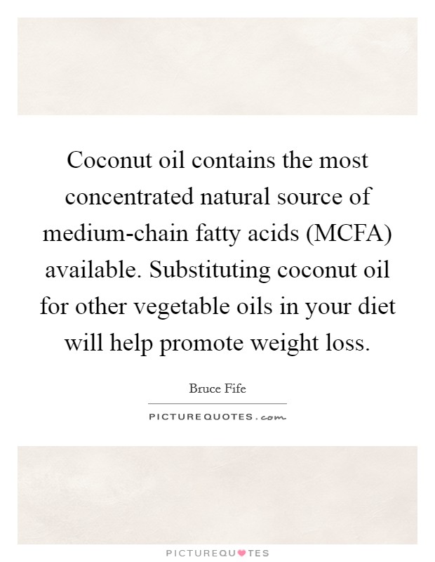 Coconut oil contains the most concentrated natural source of medium-chain fatty acids (MCFA) available. Substituting coconut oil for other vegetable oils in your diet will help promote weight loss Picture Quote #1