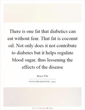There is one fat that diabetics can eat without fear. That fat is coconut oil. Not only does it not contribute to diabetes but it helps regulate blood sugar, thus lessening the effects of the disease Picture Quote #1