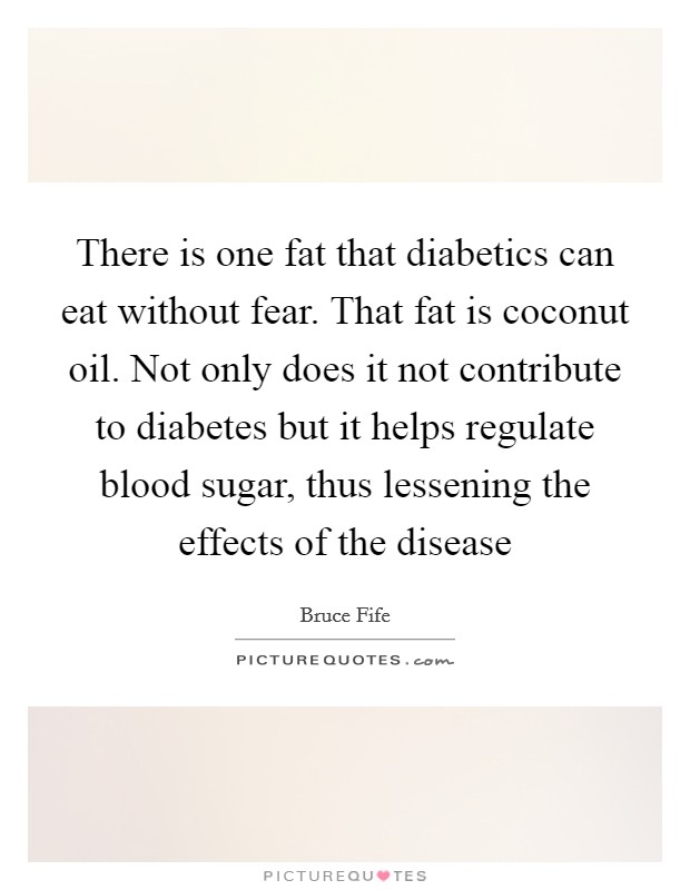 There is one fat that diabetics can eat without fear. That fat is coconut oil. Not only does it not contribute to diabetes but it helps regulate blood sugar, thus lessening the effects of the disease Picture Quote #1