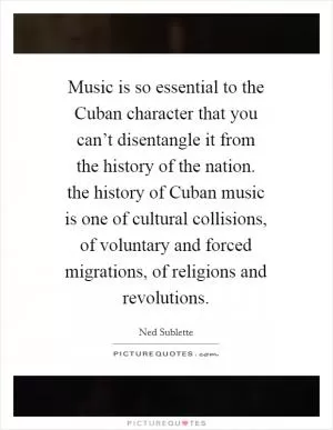 Music is so essential to the Cuban character that you can’t disentangle it from the history of the nation. the history of Cuban music is one of cultural collisions, of voluntary and forced migrations, of religions and revolutions Picture Quote #1