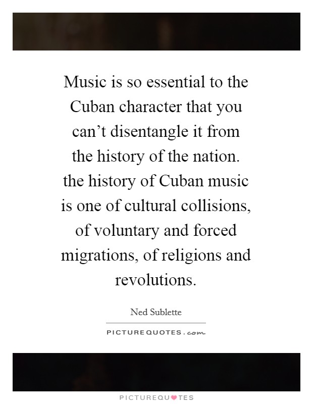 Music is so essential to the Cuban character that you can't disentangle it from the history of the nation. the history of Cuban music is one of cultural collisions, of voluntary and forced migrations, of religions and revolutions Picture Quote #1