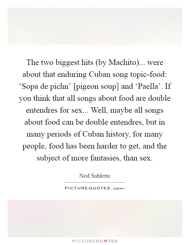 The two biggest hits (by Machito)... were about that enduring Cuban song topic-food: ‘Sopa de pichn' [pigeon soup] and ‘Paella'. If you think that all songs about food are double entendres for sex... Well, maybe all songs about food can be double entendres, but in many periods of Cuban history, for many people, food has been harder to get, and the subject of more fantasies, than sex Picture Quote #1