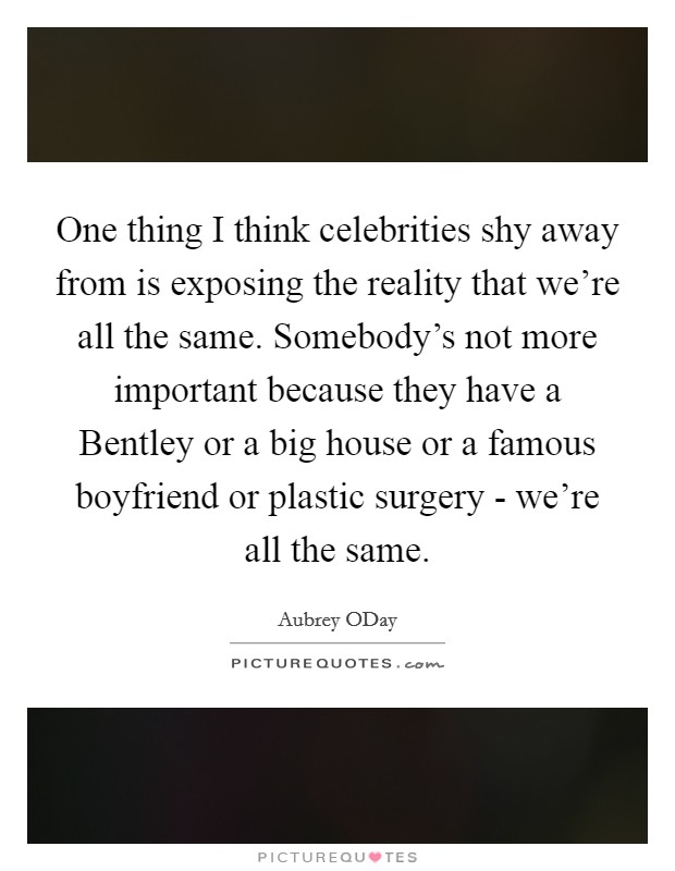 One thing I think celebrities shy away from is exposing the reality that we're all the same. Somebody's not more important because they have a Bentley or a big house or a famous boyfriend or plastic surgery - we're all the same Picture Quote #1