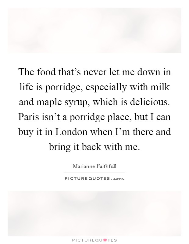 The food that's never let me down in life is porridge, especially with milk and maple syrup, which is delicious. Paris isn't a porridge place, but I can buy it in London when I'm there and bring it back with me Picture Quote #1