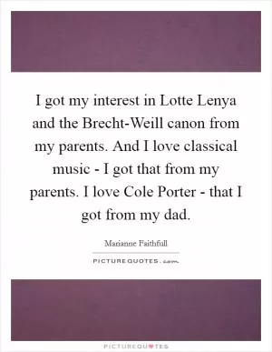 I got my interest in Lotte Lenya and the Brecht-Weill canon from my parents. And I love classical music - I got that from my parents. I love Cole Porter - that I got from my dad Picture Quote #1
