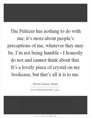 The Pulitzer has nothing to do with me; it’s more about people’s perceptions of me, whatever they may be. I’m not being humble - I honestly do not and cannot think about that. It’s a lovely piece of crystal on my bookcase, but that’s all it is to me Picture Quote #1